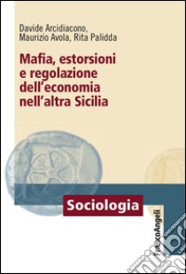 Mafia, estorsioni e regolazione dell'economia nell'altra Sicilia libro di Arcidiacono Davide; Avola Maurizio; Palidda Rita