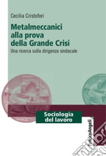 Metalmeccanici alla prova della grande crisi. Una ricerca sulla dirigenza sindacale libro di Cristofori Cecilia