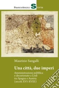 Una città, due imperi. Amministrazione pubblica e decurionato a Lodi tra Spagna e Austria (secoli XVI-XVIII) libro di Sangalli Maurizio