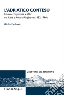 L'Adriatico conteso. Commerci, politica e affari tra Italia e Austria-Ungheria (1882-1914) libro di Mellinato Giulio