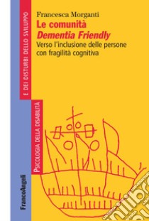 Le comunità Dementia Friendly. Verso l'inclusione delle persone con fragilità cognitiva libro di Morganti Francesca