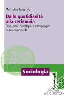 Dalla quotidianità alla cerimonia. Fondamenti sociologici e antropologici della cerimonialità libro di Tessarolo Mariselda