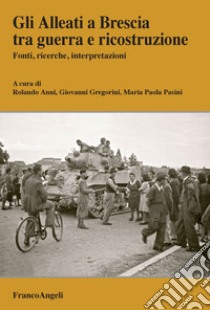 Gli Alleati a Brescia tra guerra e ricostruzione. Fonti, ricerche, interpretazioni libro di Gregorini G. (cur.); Pasini M. P. (cur.); Anni R. (cur.)