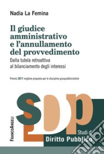 Il giudice amministrativo e l'annullamento del provvedimento. Dalla tutela retroattiva al bilanciamento degli interessi libro di La Femina Nadia