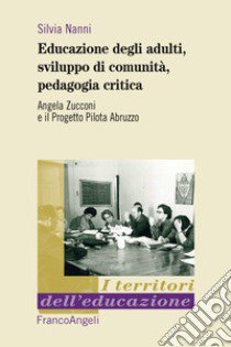 Educazione degli adulti, sviluppo di comunità, pedagogia critica. Angela Zucconi e il Progetto Pilota Abruzzo libro di Nanni Silvia