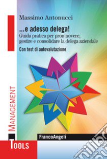 ... E adesso delega! Guida pratica per promuovere, gestire e consolidare la delega aziendale. Con test di autovalutazione libro di Antonucci Massimo