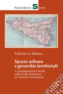 Spazio urbano e gerarchie territoriali. L'amministrazione locale nella Sicilia borbonica tra riforme e rivoluzioni libro di La Manna Fabrizio