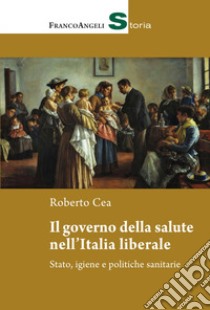 Il governo della salute nell'Italia liberale. Stato, igiene e politiche sanitarie libro di Cea Roberto