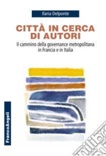 Città in cerca di autori. Il cammino della governance metropolitana in Francia e in Italia libro di Delponte Ilaria