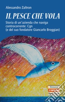 Il pesce che vola. Storia di un'azienda che naviga controcorrente: Cgn (e del suo fondatore Giancarlo Broggian) libro di Zaltron Alessandro