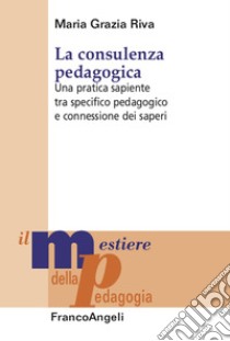 La consulenza pedagogica. Una pratica sapiente tra specifico pedagogico e connessione dei saperi libro di Riva Maria Grazia