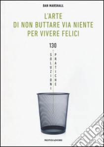 L'arte di non buttare via niente per vivere felici. 130 soluzioni pratiche libro di Marshall Dan