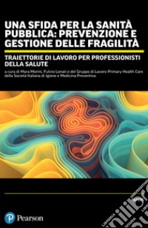 Una sfida per la sanità pubblica: prevenzione e gestione delle fragilità. Traiettorie di lavoro per professionisti della salute libro di Morini M. (cur.); Lonati F. (cur.)