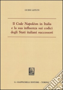 Il «Code Napoléon» in Italia e la sua influenza sui codici degli Stati italiani successori libro di Astuti Guido