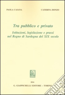 Tra pubblico e privato. Istituzioni legislazione e prassi nel Regno di Sardegna nel XIX secolo libro di Bonzo Caterina; Casana Paola