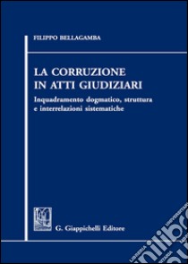 La corruzione in atti giudiziari. Inquadramento dogmatico, struttura e interrelazioni sistematiche libro di Bellagamba Filippo