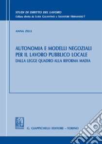 Autonomia e modelli negoziali per il lavoro pubblico locale. Dalla legge quadro alla riforma Madia libro di Zilli Anna