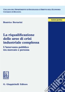 La riqualificazione delle aree di crisi industriale complessa. L'intervento pubblico tra mercato e persona libro di Bertarini Beatrice