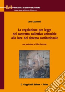 La regolazione per legge del contratto collettivo aziendale alla luce del sistema costituzionale libro di Lazzeroni Lara