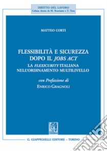 Flessibilità e sicurezza dopo il Jobs Act. La flexicurity italiana nell'ordinamento multilivello libro di Corti Matteo