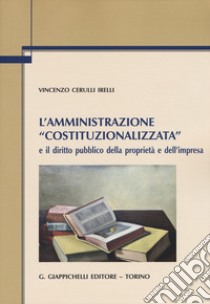 L'amministrazione «costituzionalizzata» e il diritto pubblico della proprietà e dell'impresa libro di Cerulli Irelli Vincenzo