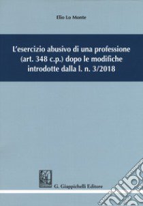 L'esercizio abusivo di una professione (art. 348 c.p.) dopo le modifiche introdotte dalla l. n. 3/2018 libro di Lo Monte Elio