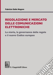 Regolazione e mercato delle comunicazioni elettroniche. La storia, la governance delle regole e il nuovo Codice europeo libro di Dalle Nogare Fabrizio