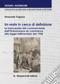 Un reato in cerca di definizione. La bancarotta del commerciante dall'«Ordonnance du commerce» alla legge fallimentare del 1942 libro di Fugazza Emanuela