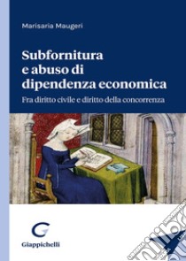 Subfornitura e abuso di dipendenza economica. Fra diritto civile e diritto alla concorrenza libro di Maugeri Marisaria