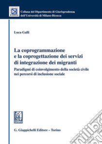 La coprogrammazione e la coprogettazione dei servizi di integrazione dei migranti. Paradigmi di coivolgimento della società civile nei percorsi di inclusione sociale libro di Galli Luca