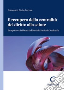 Il recupero della centralità del diritto alla salute. Prospettive di riforma del servizio sanitario nazionale libro di Cuttaia Francesco Giulio