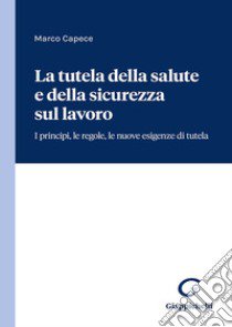 La tutela della salute e della sicurezza sul lavoro. I principi, le regole, le nuove esigenze di tutela libro di Capece Marco