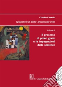 Spiegazioni di diritto processuale civile. Vol. 2: Il processo di primo grado e le impugnazioni delle sentenze libro di Consolo Claudio