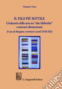 Il filo più sottile. L'industria della seta tra «alte fabbriche» e mercati oltremontani. Il caso di Bergamo e territorio (secoli XVIII-XIX) libro di Fumi Gianpiero