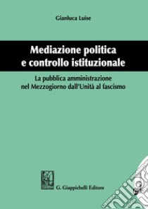 Mediazione politica e controllo istituzionale. La pubblica amministrazione nel Mezzogiorno dall'Unità al Fascismo libro di Luise Gianluca