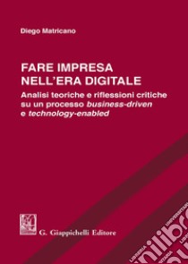 Fare impresa nell'era digitale. Analisi teoriche e riflessioni critiche su un processo business-driven e technology-enabled libro di Matricano Diego