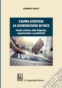 L'altra giustizia. La giurisdizione di pace. Analisi statistica della litigiosità, organizzazione e produttività libro di Longo Gabriele