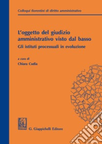 L'oggetto del giudizio amministrativo visto dal basso: gli istituti processuali in evoluzione. Atti del secondo colloquio fiorentino di diritto amministrativo (Firenze, 31 maggio 2019) libro di Cudia C. (cur.)