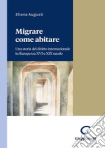 Migrare come abitare. Una storia del diritto internazionale in Europa tra XVI e XIX secolo libro di Augusti Eliana