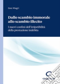 Dallo scambio immorale allo scambio illecito. I nuovi confini dell'irripetibilità della prestazione indebita libro di Magri Geo