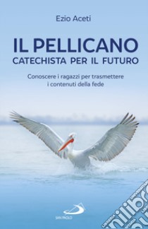 Il pellicano: catechista per il futuro. Conoscere i ragazzi per trasmettere i contenuti della fede libro di Aceti Ezio