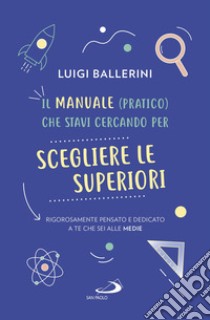 Il manuale pratico che stavi cercando per scegliere le superiori. Rigorosamente pensato e dedicato a te che sei alle medie libro di Ballerini Luigi