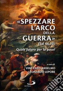 «Spezzare l'arco della guerra» (sal 46,10). Quale futuro per la pace? libro di Anselmo V. (cur.); Lepore L. (cur.)