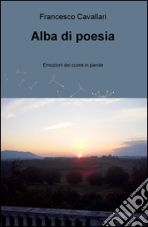 Alba di poesia. Emozioni del cuore in parole libro di Cavallari Francesco