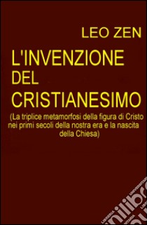 L'invenzione del cristianesimo. La triplice metamorfosi della figura di Cristo nei primi secoli della nostra era e la nascita della Chiesa libro di Zen Leo