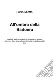 All'ombra della Badoera. La villa è testimone da più di cinquecento anni dei drammi e delle gioie delle genti che hanno abitato quelle terre libro di Miotto Lucio