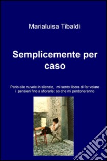 Semplicemente per caso. Parlo alle nuvole in silenzio, mi sento libera di far volare i pensieri fino a sfiorarle: so che mi perdoneranno libro di Tibaldi Marialuisa