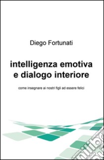 Intelligenza emotiva e dialogo interiore. Come insegnare ai nostri figli ad essere felici libro di Fortunati Diego