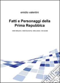 Fatti e personaggi della Prima Repubblca. Nelle istituzioni, nella economia, nella cultura nel sociale libro di Valentini Emidio