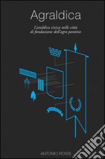 Agraldica. L'araldica civica nelle città di fondazione dell'agro pontino libro di Rossi Antonio